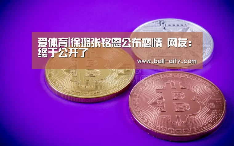 爱体育|徐璐张铭恩公布恋情 网友:终于公开了(图3) 爱体育